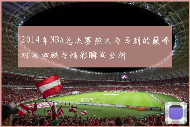 2014年NBA总决赛热火与马刺的巅峰对决回顾与精彩瞬间分析