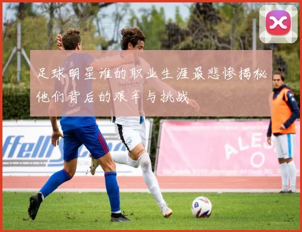 足球明星谁的职业生涯最悲惨揭秘他们背后的艰辛与挑战