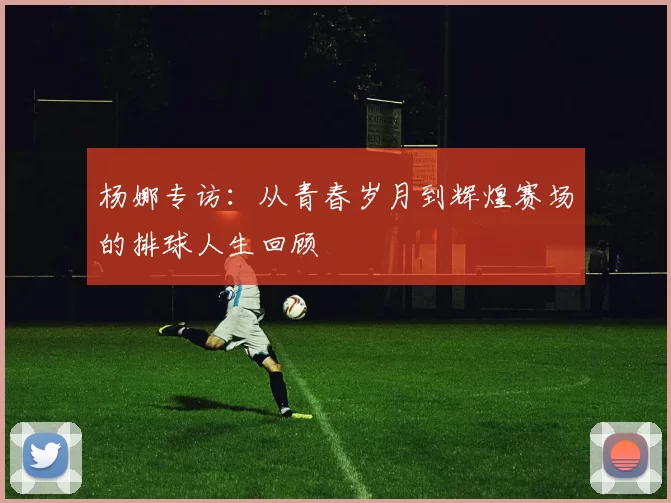杨娜专访：从青春岁月到辉煌赛场的排球人生回顾