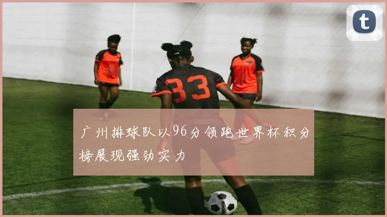广州排球队以96分领跑世界杯积分榜展现强劲实力