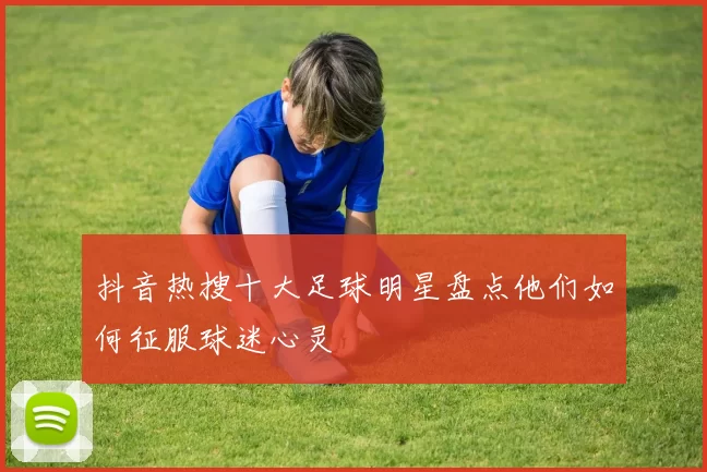 抖音热搜十大足球明星盘点他们如何征服球迷心灵