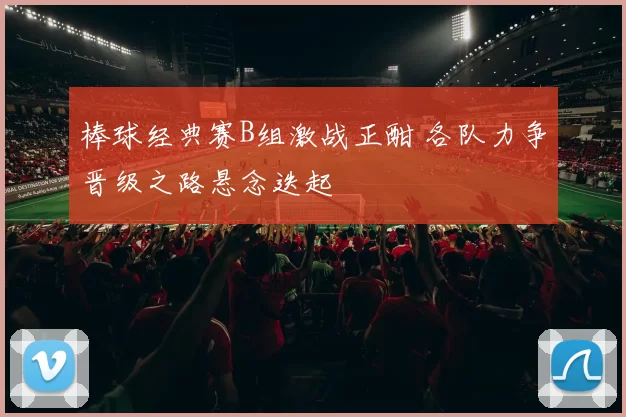 棒球经典赛B组激战正酣 各队力争晋级之路悬念迭起