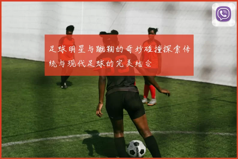 足球明星与蹴鞠的奇妙碰撞探索传统与现代足球的完美结合