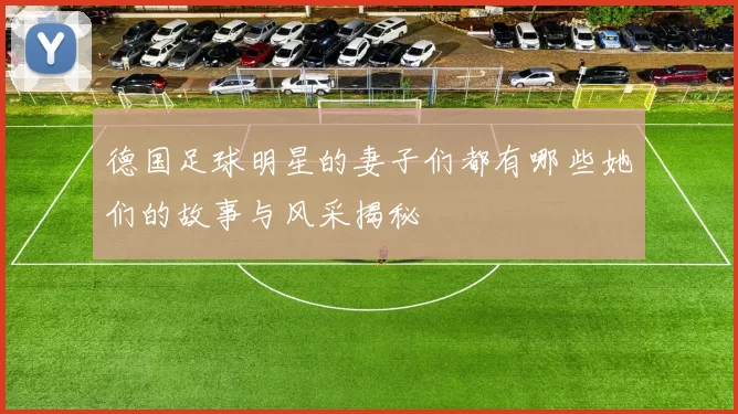 德国足球明星的妻子们都有哪些她们的故事与风采揭秘
