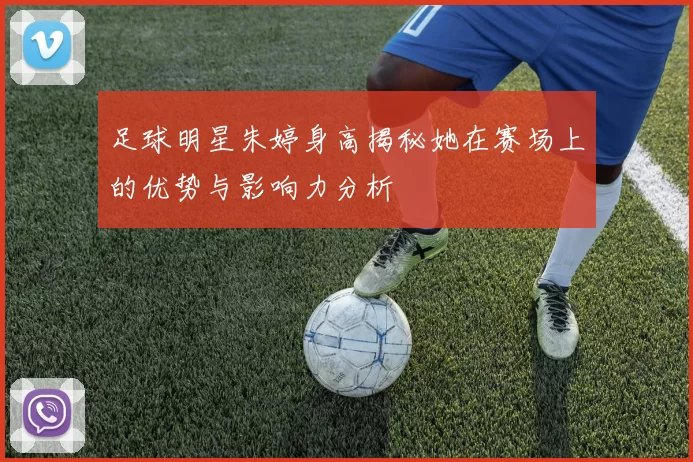 足球明星朱婷身高揭秘她在赛场上的优势与影响力分析
