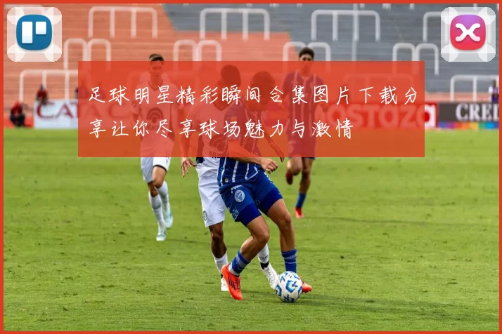足球明星精彩瞬间合集图片下载分享让你尽享球场魅力与激情