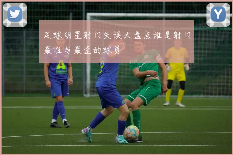 足球明星射门失误大盘点谁是射门最准与最歪的球员