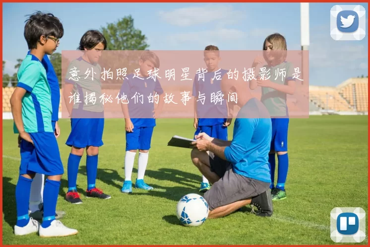 意外拍照足球明星背后的摄影师是谁揭秘他们的故事与瞬间