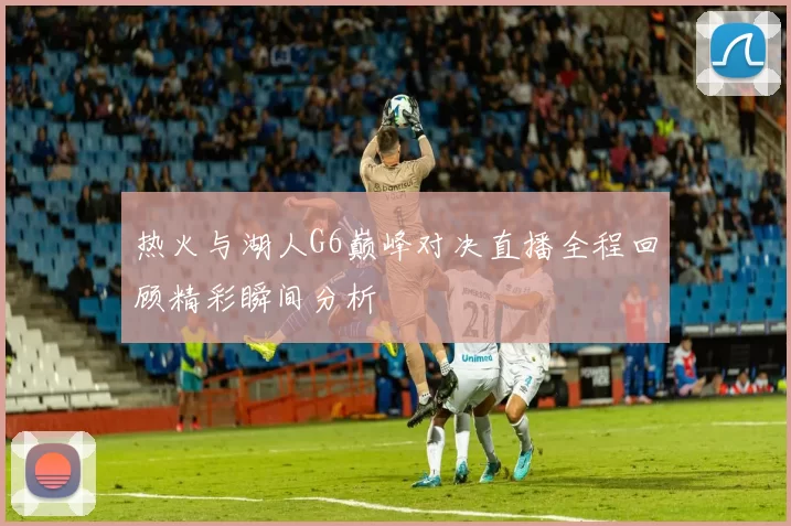 热火与湖人G6巅峰对决直播全程回顾精彩瞬间分析