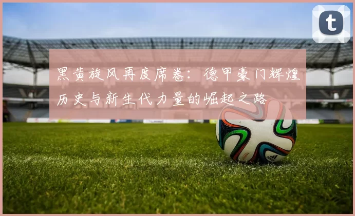 黑黄旋风再度席卷：德甲豪门辉煌历史与新生代力量的崛起之路