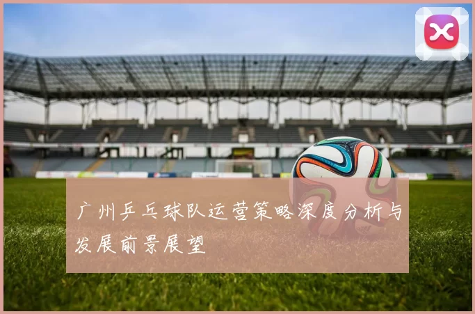 广州乒乓球队运营策略深度分析与发展前景展望