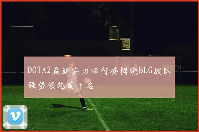 DOTA2最新实力排行榜揭晓BLG战队强势领跑前十名