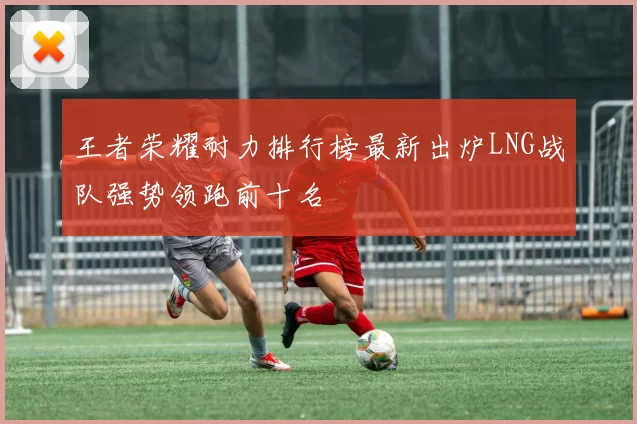 王者荣耀耐力排行榜最新出炉LNG战队强势领跑前十名