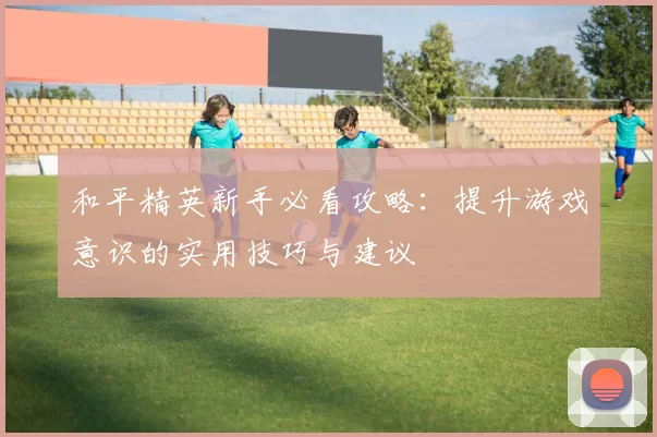 和平精英新手必看攻略：提升游戏意识的实用技巧与建议