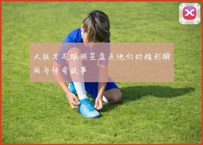 大板牙足球明星盘点他们的精彩瞬间与传奇故事