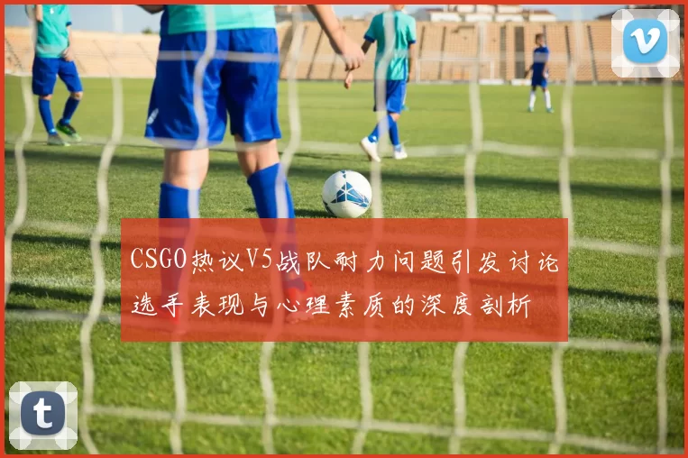 CSGO热议V5战队耐力问题引发讨论选手表现与心理素质的深度剖析