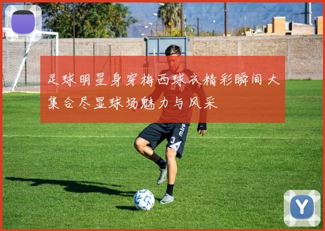 足球明星身穿梅西球衣精彩瞬间大集合尽显球场魅力与风采