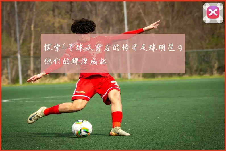 探索6号球衣背后的传奇足球明星与他们的辉煌成就