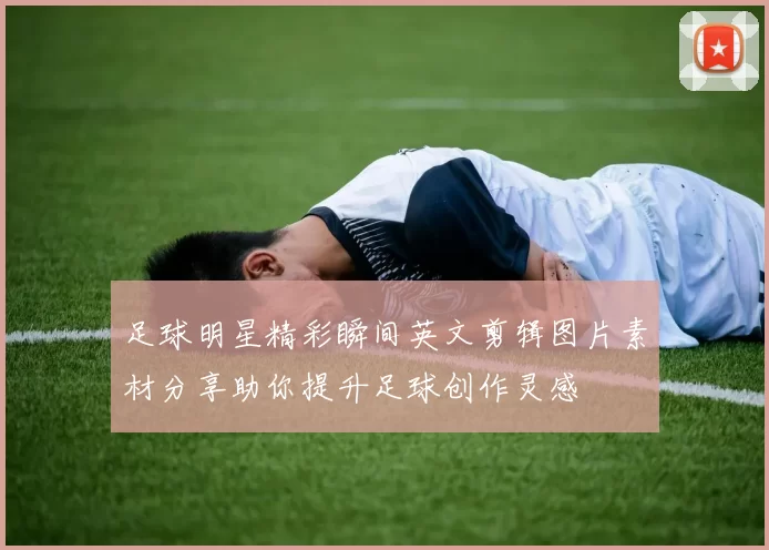 足球明星精彩瞬间英文剪辑图片素材分享助你提升足球创作灵感