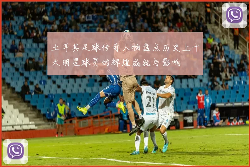 土耳其足球传奇人物盘点历史上十大明星球员的辉煌成就与影响
