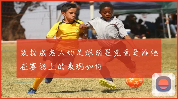 装扮成老人的足球明星究竟是谁他在赛场上的表现如何