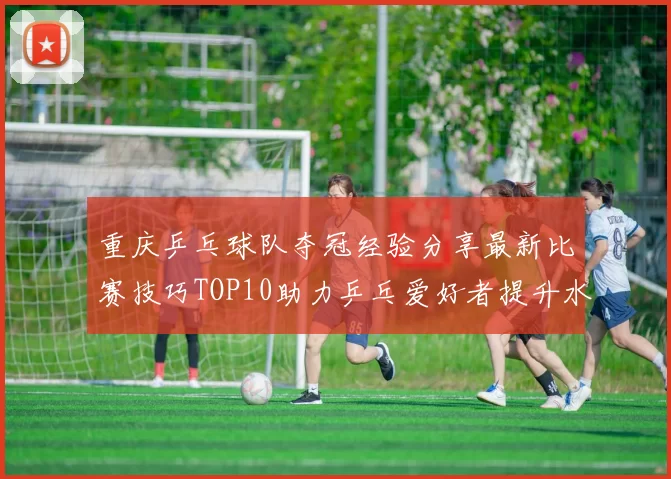 重庆乒乓球队夺冠经验分享最新比赛技巧TOP10助力乒乓爱好者提升水平