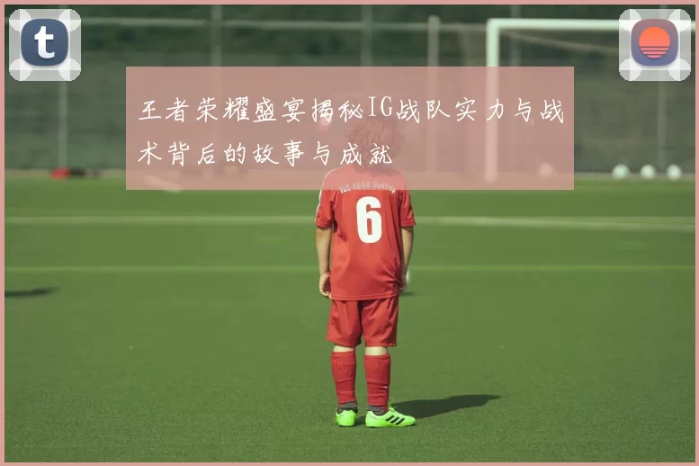 王者荣耀盛宴揭秘IG战队实力与战术背后的故事与成就