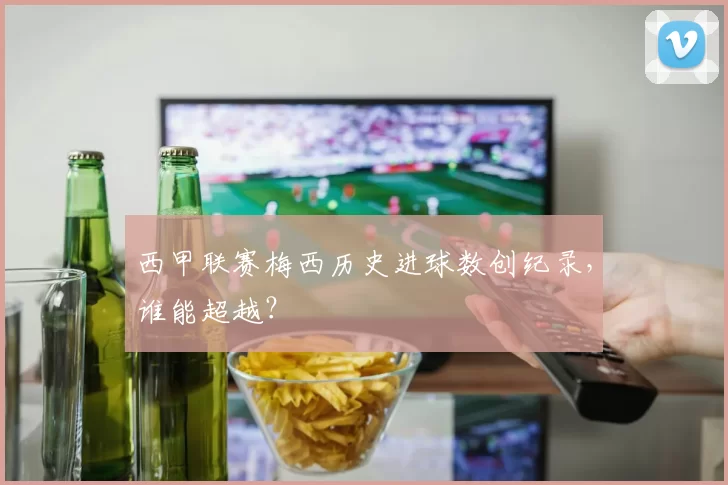 西甲联赛梅西历史进球数创纪录，谁能超越？