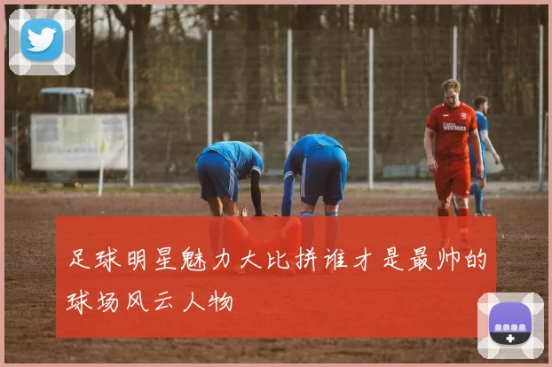 足球明星魅力大比拼谁才是最帅的球场风云人物