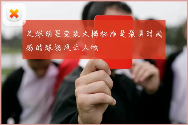 足球明星变装大揭秘谁是最具时尚感的球场风云人物