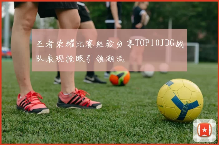 王者荣耀比赛经验分享TOP10JDG战队表现抢眼引领潮流