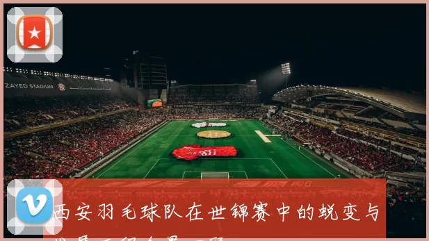 西安羽毛球队在世锦赛中的蜕变与发展历程全景回顾