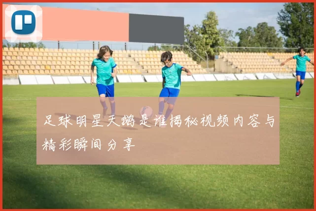 足球明星天鹅是谁揭秘视频内容与精彩瞬间分享