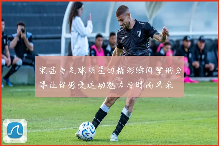 宋茜与足球明星的精彩瞬间壁纸分享让你感受运动魅力与时尚风采