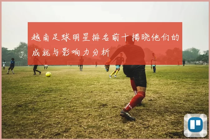 越南足球明星排名前十揭晓他们的成就与影响力分析