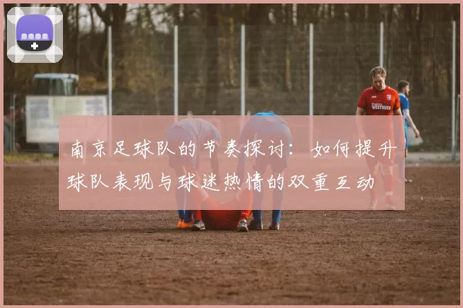 南京足球队的节奏探讨：如何提升球队表现与球迷热情的双重互动