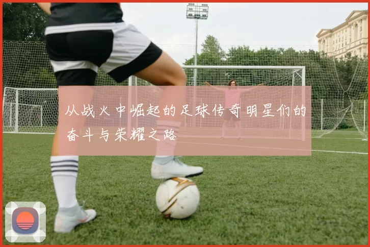 从战火中崛起的足球传奇明星们的奋斗与荣耀之路