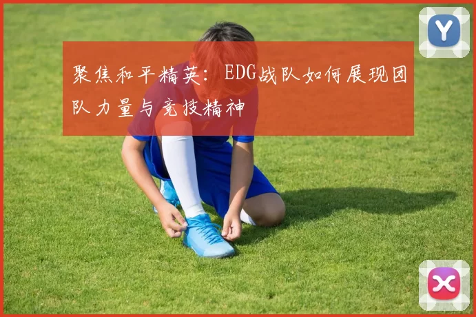 聚焦和平精英：EDG战队如何展现团队力量与竞技精神
