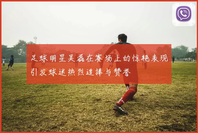 足球明星吴磊在赛场上的惊艳表现引发球迷热烈追捧与赞誉
