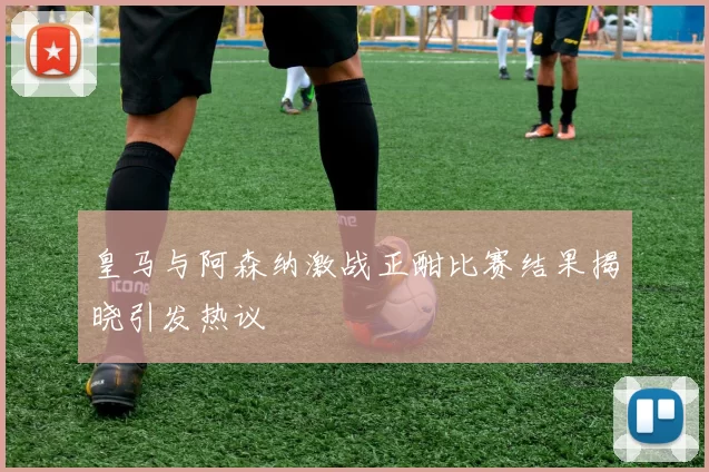 皇马与阿森纳激战正酣比赛结果揭晓引发热议