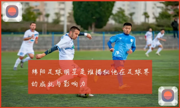 绵阳足球明星是谁揭秘他在足球界的成就与影响力