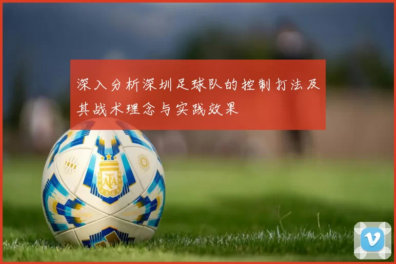 深入分析深圳足球队的控制打法及其战术理念与实践效果