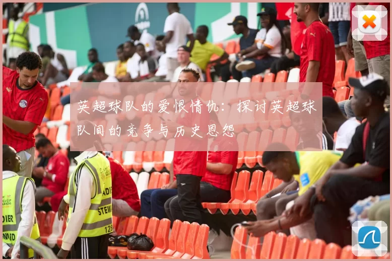 英超球队的爱恨情仇：探讨英超球队间的竞争与历史恩怨