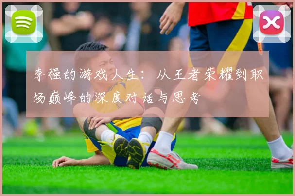 李强的游戏人生：从王者荣耀到职场巅峰的深度对话与思考