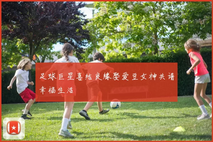 足球巨星喜结良缘娶爱豆女神共谱幸福生活