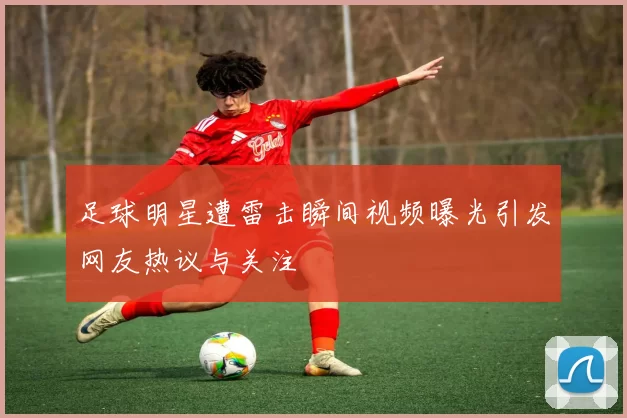 足球明星遭雷击瞬间视频曝光引发网友热议与关注