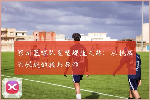 深圳篮球队重塑辉煌之路：从挑战到崛起的精彩旅程