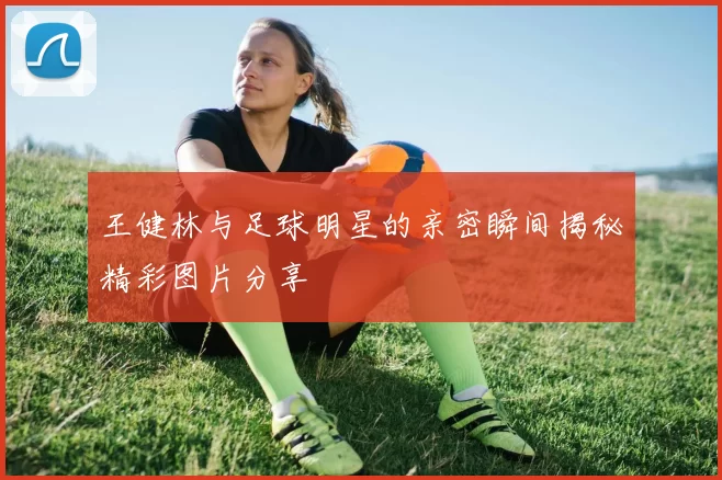 王健林与足球明星的亲密瞬间揭秘精彩图片分享