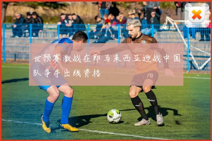 世预赛激战在即马来西亚迎战中国队争夺出线资格