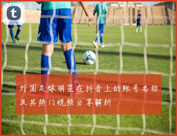 外国足球明星在抖音上的账号名称及其热门视频分享解析